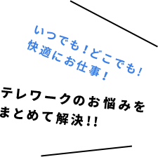 いつでも！どこでも!快適にお仕事！ テレワークのお悩みをまとめて解決!!